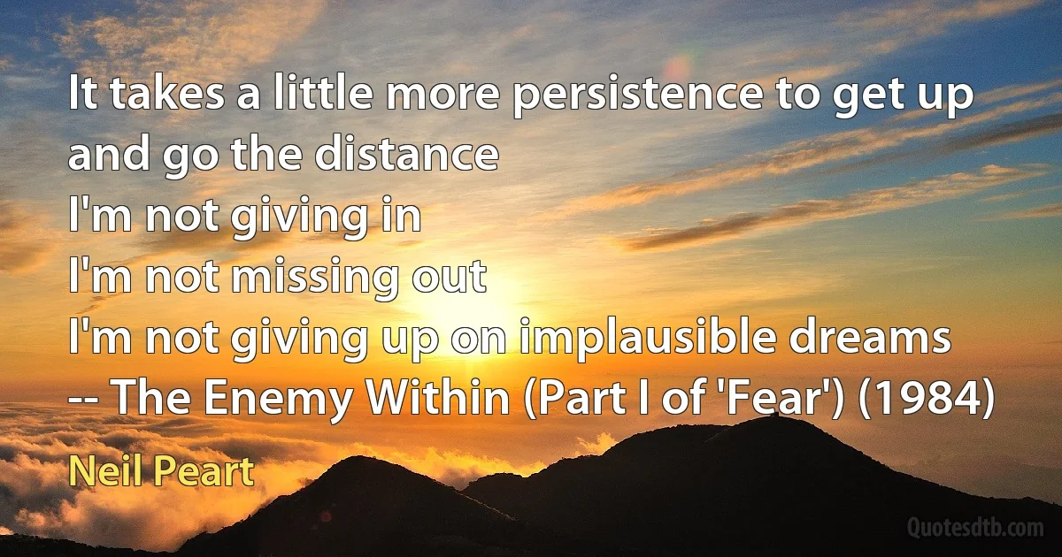 It takes a little more persistence to get up and go the distance
I'm not giving in
I'm not missing out
I'm not giving up on implausible dreams
-- The Enemy Within (Part I of 'Fear') (1984) (Neil Peart)