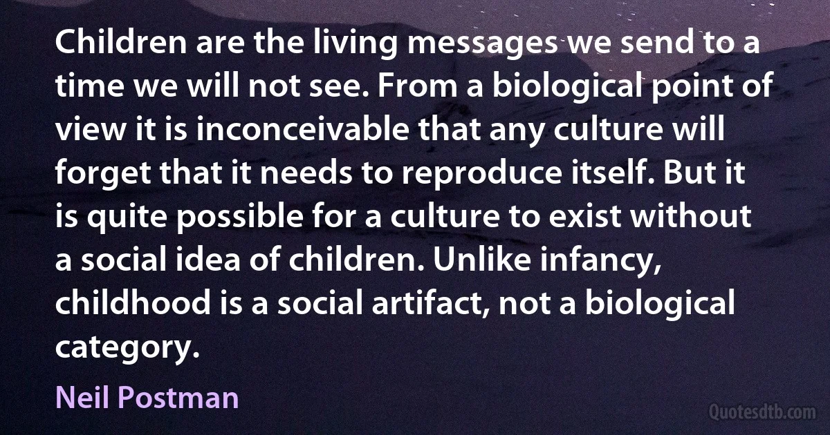 Children are the living messages we send to a time we will not see. From a biological point of view it is inconceivable that any culture will forget that it needs to reproduce itself. But it is quite possible for a culture to exist without a social idea of children. Unlike infancy, childhood is a social artifact, not a biological category. (Neil Postman)