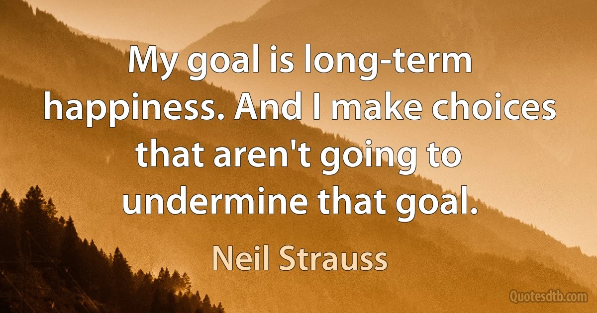 My goal is long-term happiness. And I make choices that aren't going to undermine that goal. (Neil Strauss)