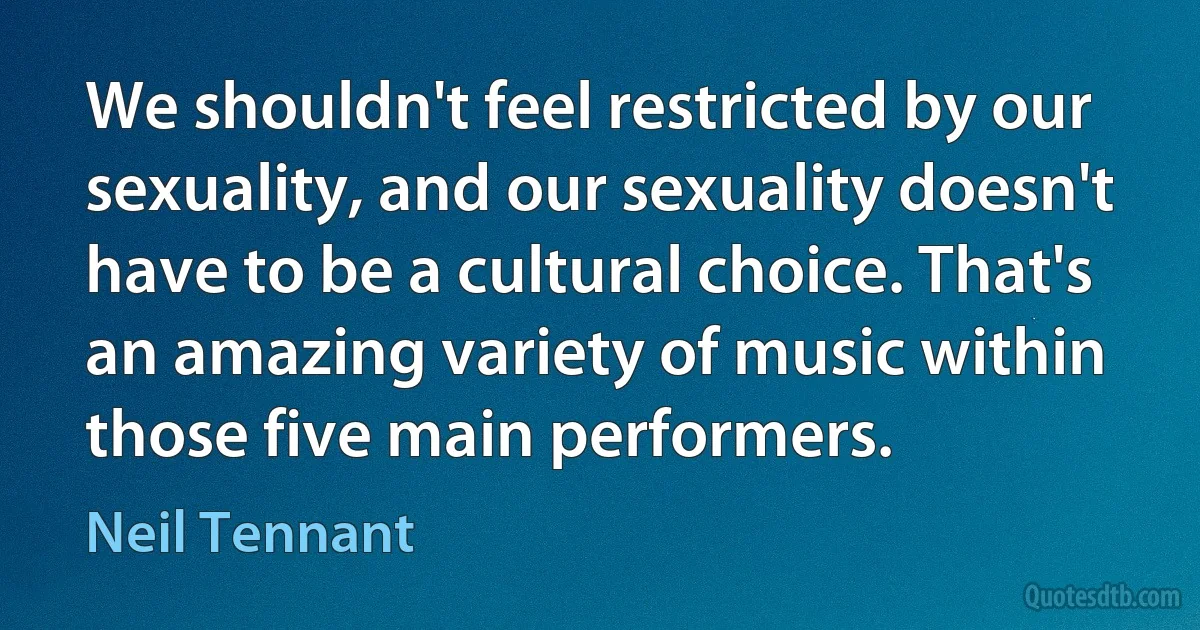 We shouldn't feel restricted by our sexuality, and our sexuality doesn't have to be a cultural choice. That's an amazing variety of music within those five main performers. (Neil Tennant)