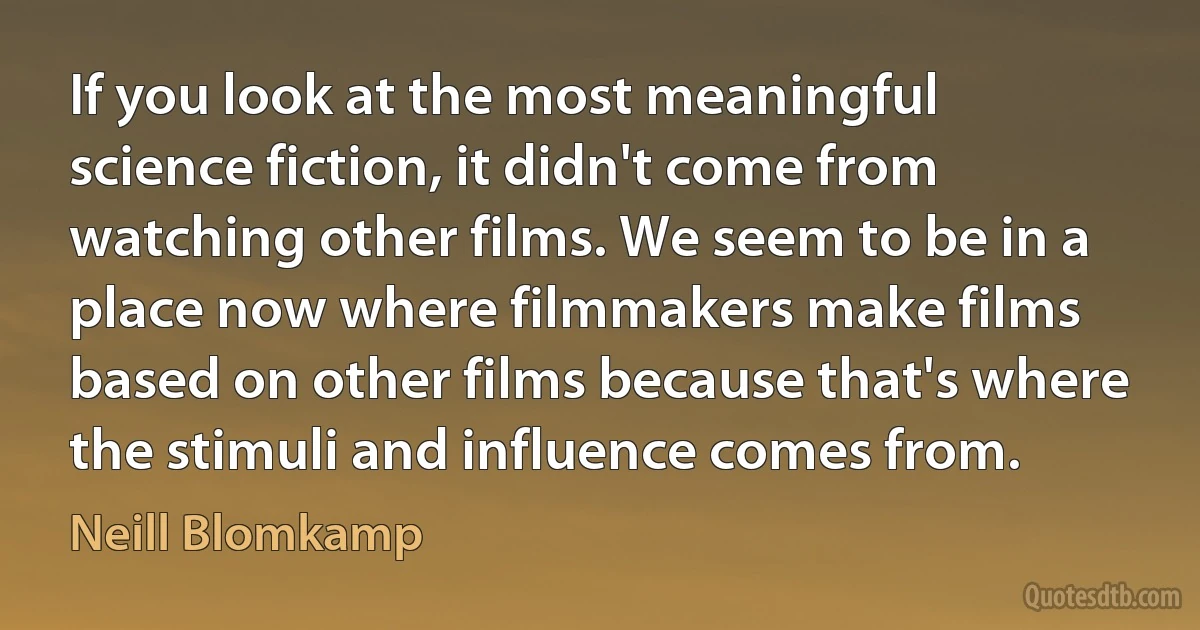 If you look at the most meaningful science fiction, it didn't come from watching other films. We seem to be in a place now where filmmakers make films based on other films because that's where the stimuli and influence comes from. (Neill Blomkamp)