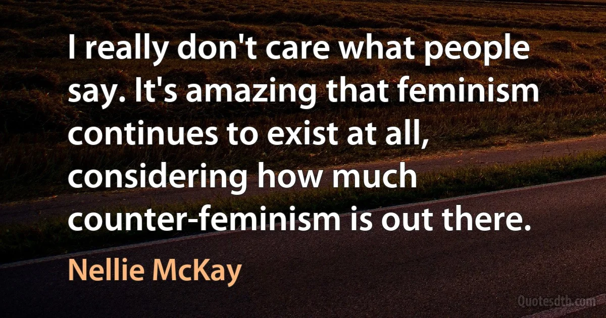 I really don't care what people say. It's amazing that feminism continues to exist at all, considering how much counter-feminism is out there. (Nellie McKay)