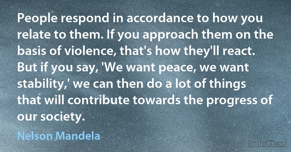 People respond in accordance to how you relate to them. If you approach them on the basis of violence, that's how they'll react. But if you say, 'We want peace, we want stability,' we can then do a lot of things that will contribute towards the progress of our society. (Nelson Mandela)