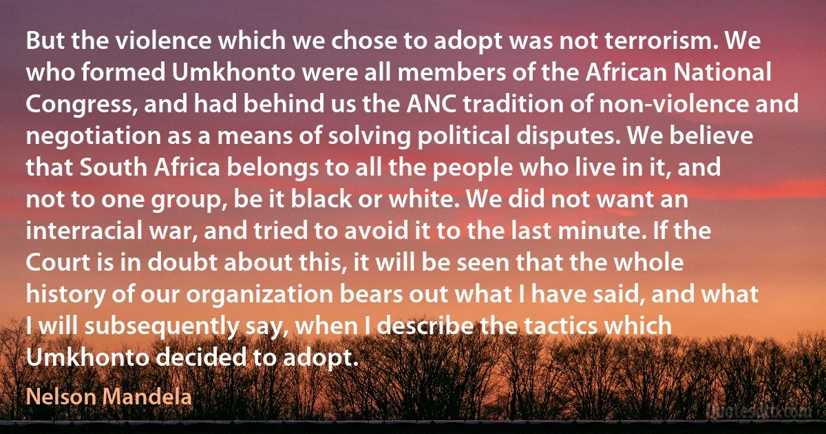 But the violence which we chose to adopt was not terrorism. We who formed Umkhonto were all members of the African National Congress, and had behind us the ANC tradition of non-violence and negotiation as a means of solving political disputes. We believe that South Africa belongs to all the people who live in it, and not to one group, be it black or white. We did not want an interracial war, and tried to avoid it to the last minute. If the Court is in doubt about this, it will be seen that the whole history of our organization bears out what I have said, and what I will subsequently say, when I describe the tactics which Umkhonto decided to adopt. (Nelson Mandela)