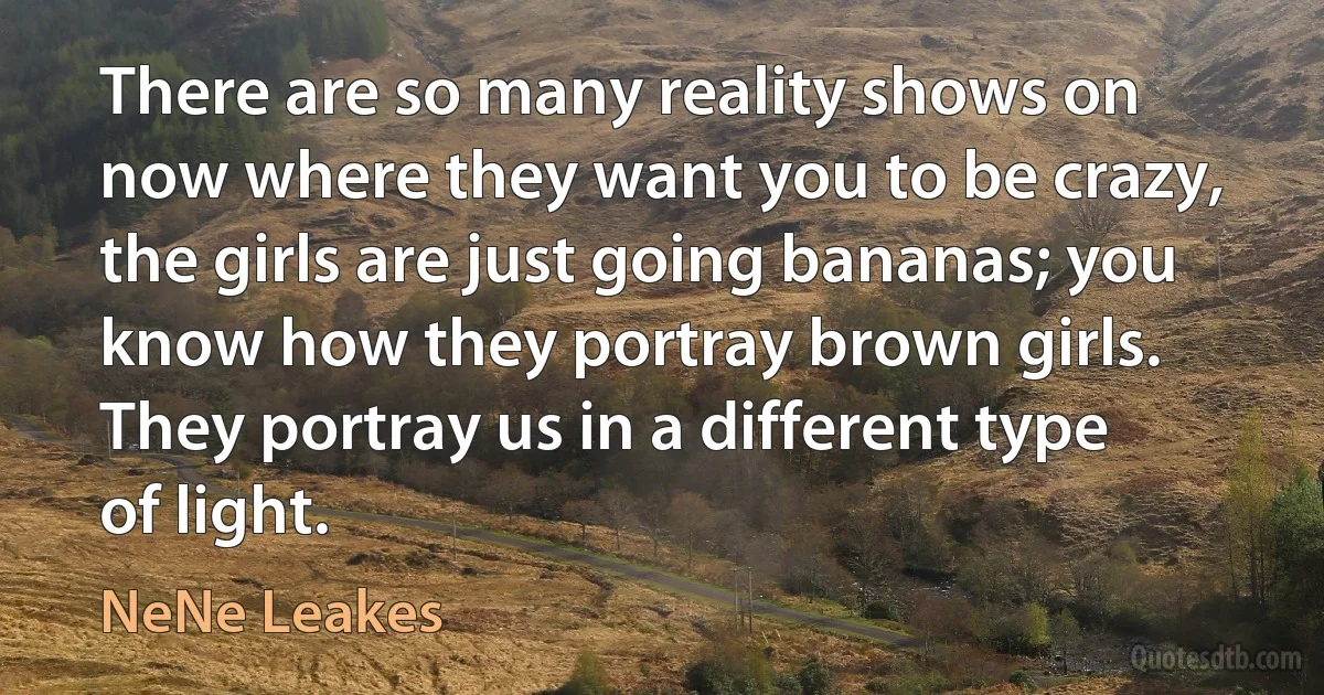 There are so many reality shows on now where they want you to be crazy, the girls are just going bananas; you know how they portray brown girls. They portray us in a different type of light. (NeNe Leakes)