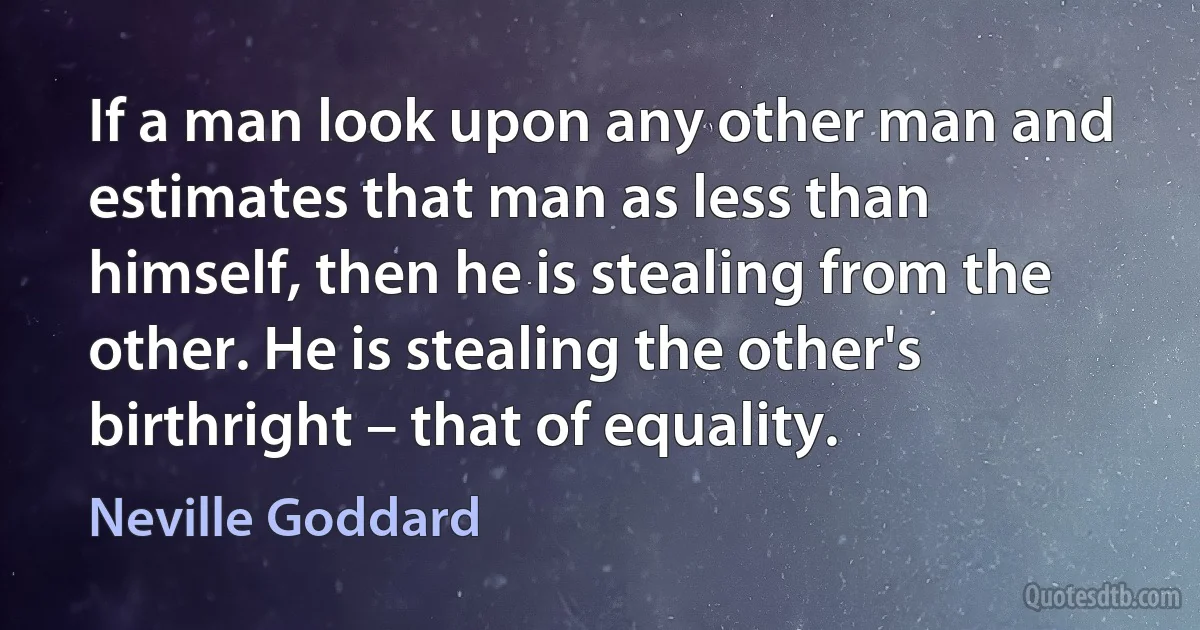 If a man look upon any other man and estimates that man as less than himself, then he is stealing from the other. He is stealing the other's birthright – that of equality. (Neville Goddard)