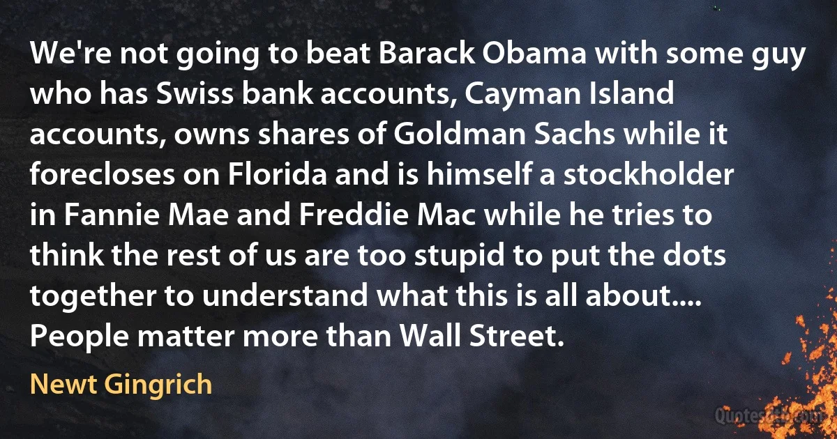 We're not going to beat Barack Obama with some guy who has Swiss bank accounts, Cayman Island accounts, owns shares of Goldman Sachs while it forecloses on Florida and is himself a stockholder in Fannie Mae and Freddie Mac while he tries to think the rest of us are too stupid to put the dots together to understand what this is all about.... People matter more than Wall Street. (Newt Gingrich)