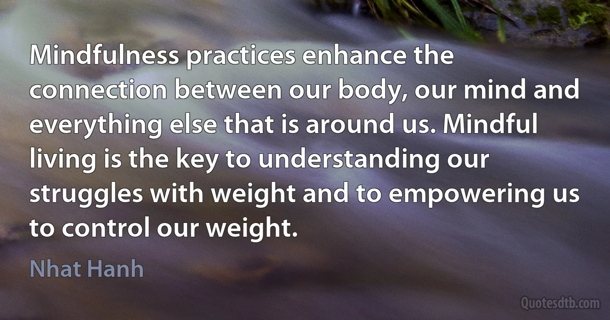 Mindfulness practices enhance the connection between our body, our mind and everything else that is around us. Mindful living is the key to understanding our struggles with weight and to empowering us to control our weight. (Nhat Hanh)