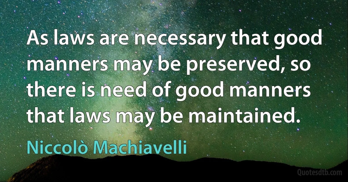 As laws are necessary that good manners may be preserved, so there is need of good manners that laws may be maintained. (Niccolò Machiavelli)