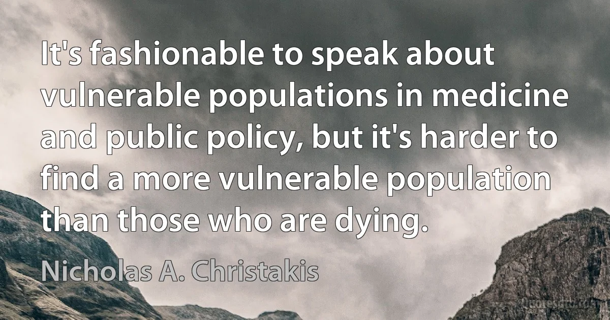 It's fashionable to speak about vulnerable populations in medicine and public policy, but it's harder to find a more vulnerable population than those who are dying. (Nicholas A. Christakis)