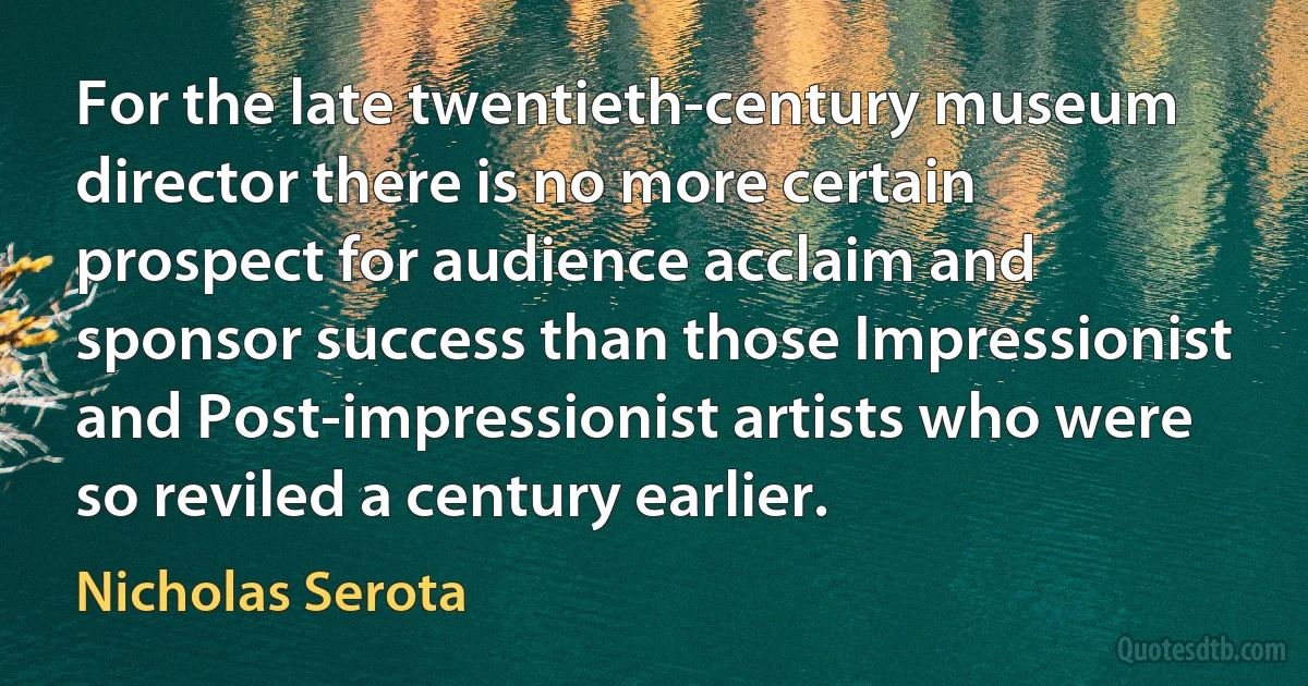 For the late twentieth-century museum director there is no more certain prospect for audience acclaim and sponsor success than those Impressionist and Post-impressionist artists who were so reviled a century earlier. (Nicholas Serota)