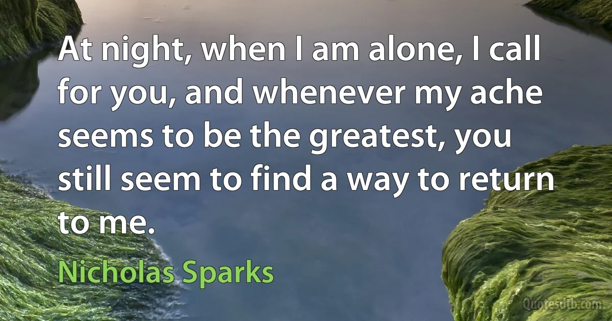 At night, when I am alone, I call for you, and whenever my ache seems to be the greatest, you still seem to find a way to return to me. (Nicholas Sparks)