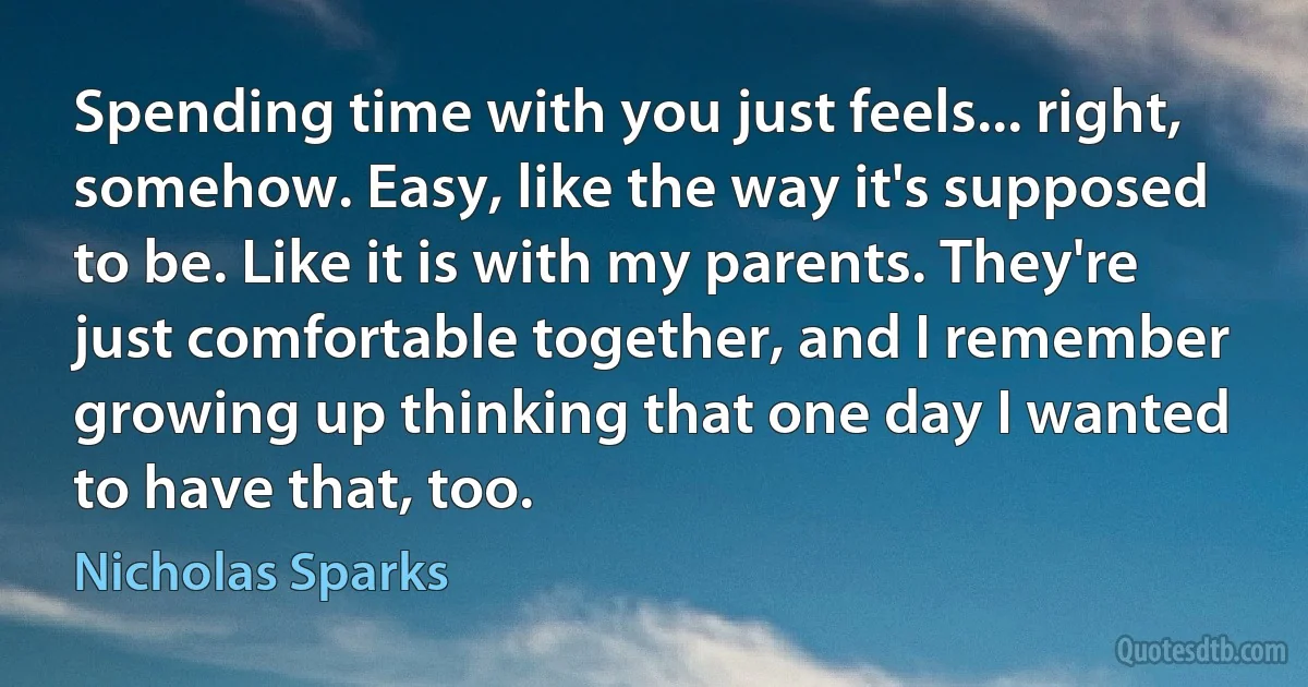 Spending time with you just feels... right, somehow. Easy, like the way it's supposed to be. Like it is with my parents. They're just comfortable together, and I remember growing up thinking that one day I wanted to have that, too. (Nicholas Sparks)