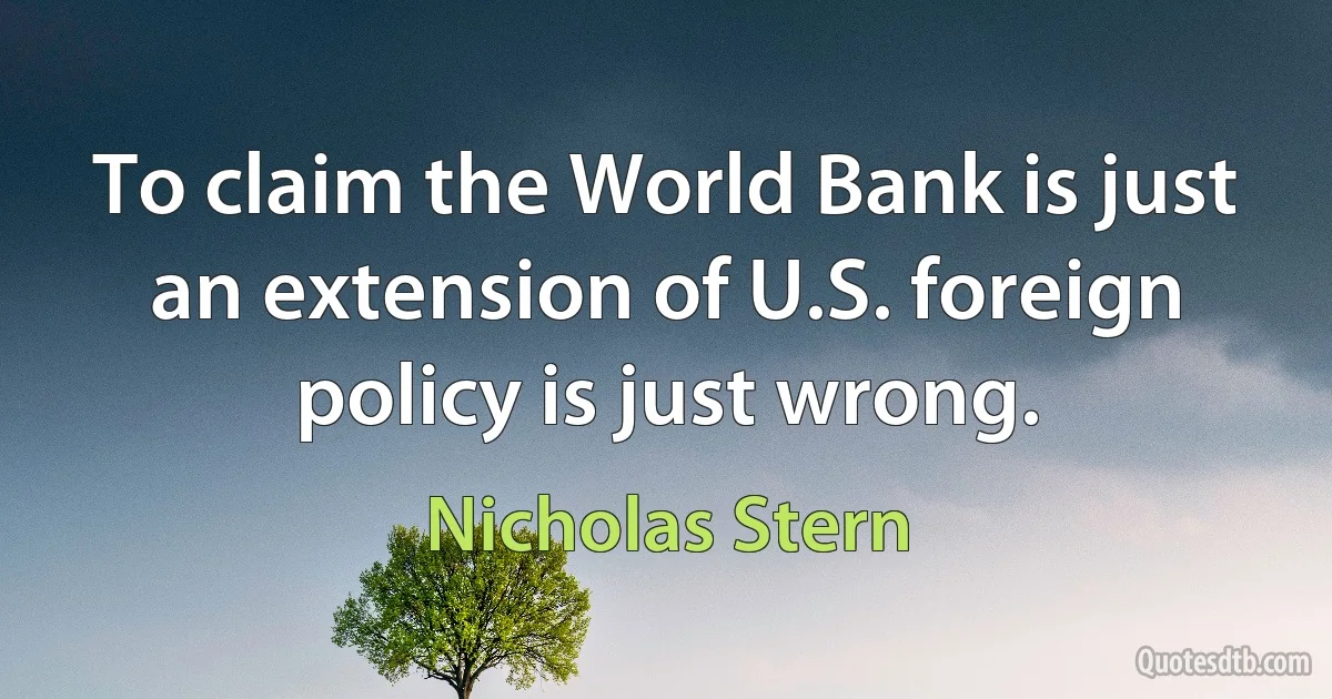 To claim the World Bank is just an extension of U.S. foreign policy is just wrong. (Nicholas Stern)