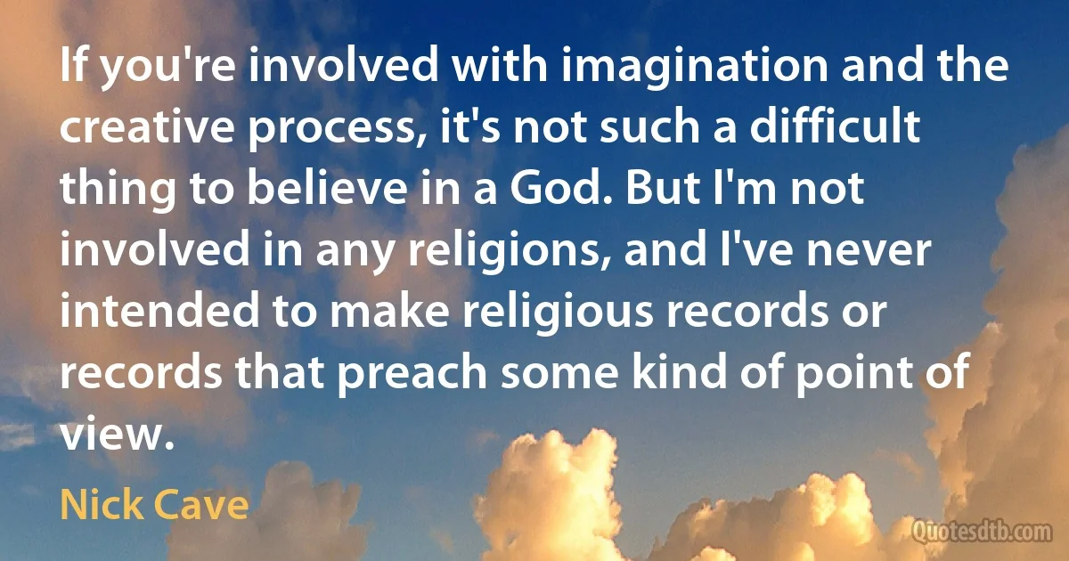 If you're involved with imagination and the creative process, it's not such a difficult thing to believe in a God. But I'm not involved in any religions, and I've never intended to make religious records or records that preach some kind of point of view. (Nick Cave)