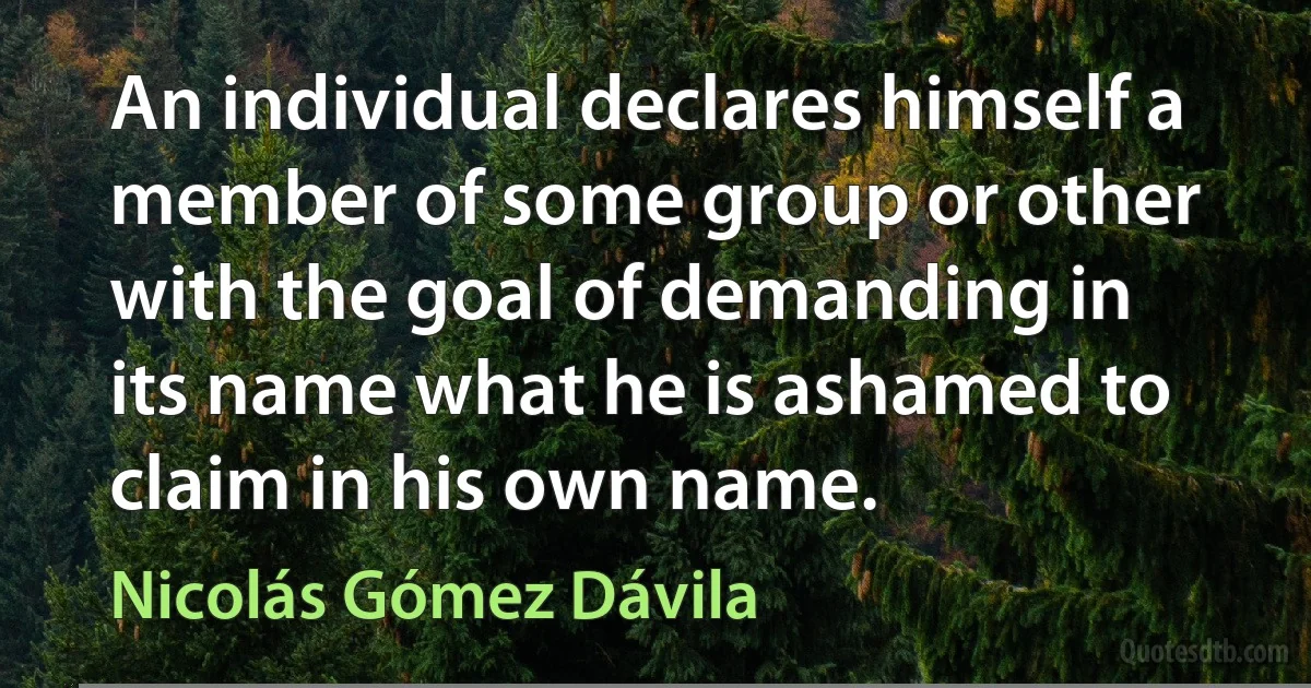 An individual declares himself a member of some group or other with the goal of demanding in its name what he is ashamed to claim in his own name. (Nicolás Gómez Dávila)