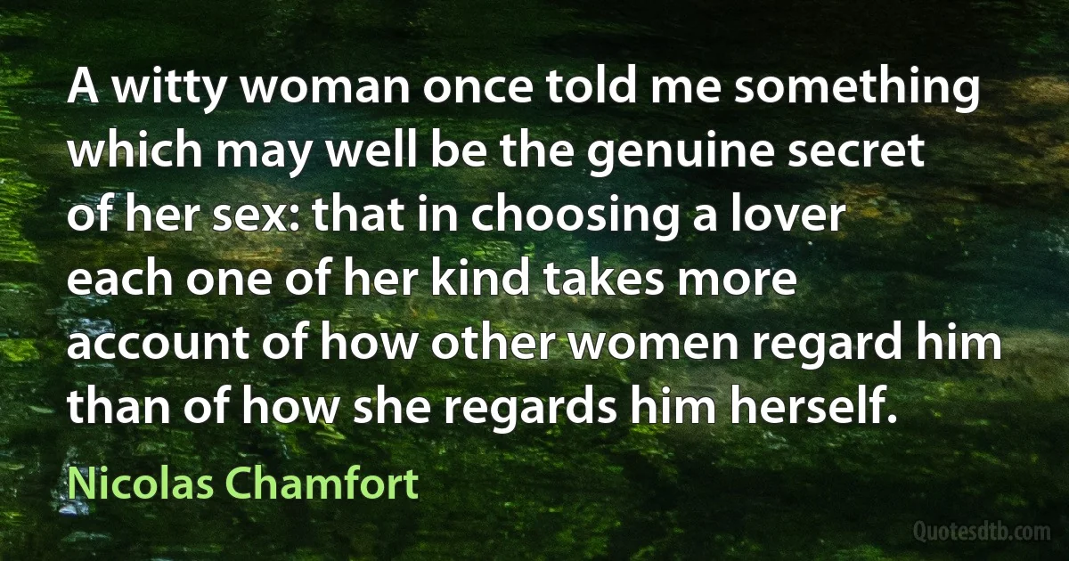 A witty woman once told me something which may well be the genuine secret of her sex: that in choosing a lover each one of her kind takes more account of how other women regard him than of how she regards him herself. (Nicolas Chamfort)