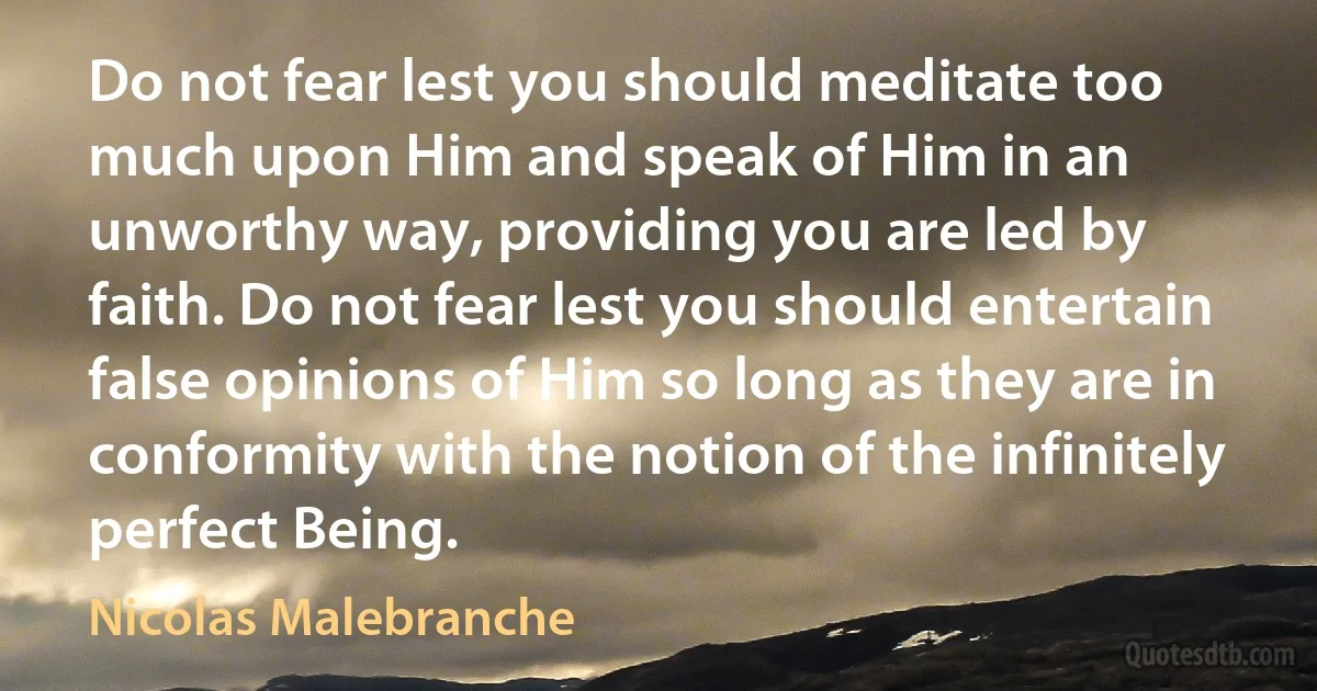 Do not fear lest you should meditate too much upon Him and speak of Him in an unworthy way, providing you are led by faith. Do not fear lest you should entertain false opinions of Him so long as they are in conformity with the notion of the infinitely perfect Being. (Nicolas Malebranche)