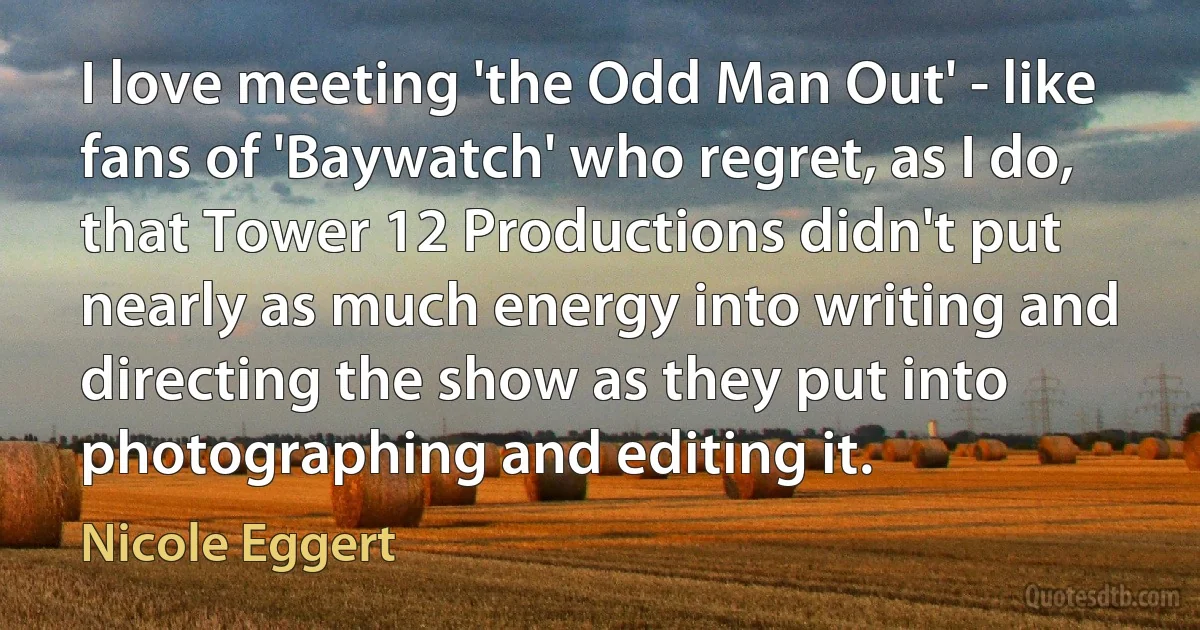 I love meeting 'the Odd Man Out' - like fans of 'Baywatch' who regret, as I do, that Tower 12 Productions didn't put nearly as much energy into writing and directing the show as they put into photographing and editing it. (Nicole Eggert)