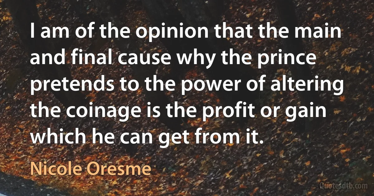 I am of the opinion that the main and final cause why the prince pretends to the power of altering the coinage is the profit or gain which he can get from it. (Nicole Oresme)