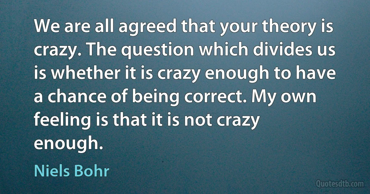 We are all agreed that your theory is crazy. The question which divides us is whether it is crazy enough to have a chance of being correct. My own feeling is that it is not crazy enough. (Niels Bohr)