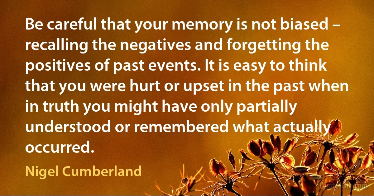 Be careful that your memory is not biased – recalling the negatives and forgetting the positives of past events. It is easy to think that you were hurt or upset in the past when in truth you might have only partially understood or remembered what actually occurred. (Nigel Cumberland)