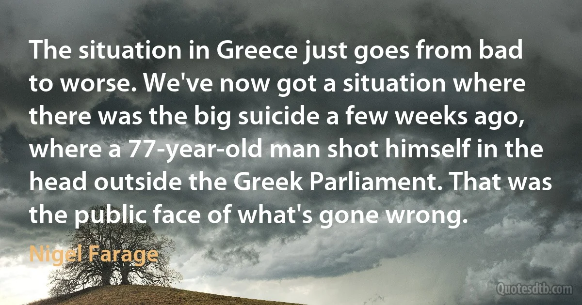 The situation in Greece just goes from bad to worse. We've now got a situation where there was the big suicide a few weeks ago, where a 77-year-old man shot himself in the head outside the Greek Parliament. That was the public face of what's gone wrong. (Nigel Farage)