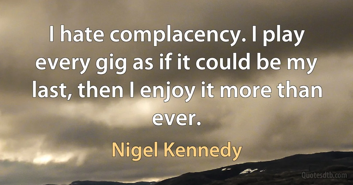 I hate complacency. I play every gig as if it could be my last, then I enjoy it more than ever. (Nigel Kennedy)