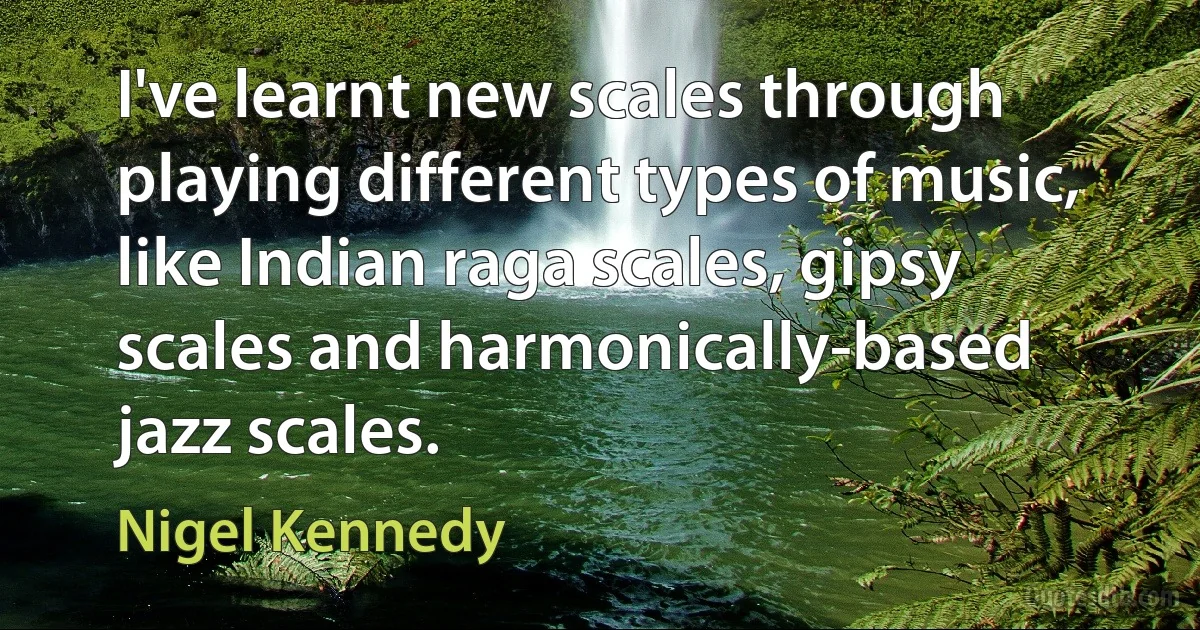 I've learnt new scales through playing different types of music, like Indian raga scales, gipsy scales and harmonically-based jazz scales. (Nigel Kennedy)