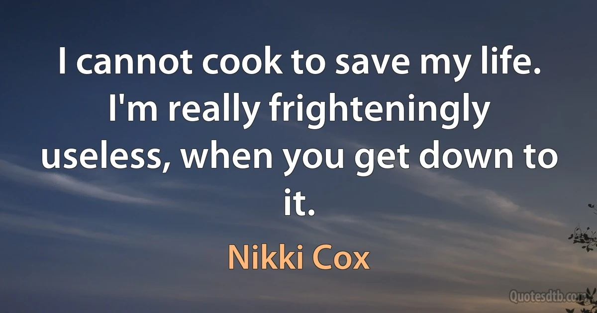 I cannot cook to save my life. I'm really frighteningly useless, when you get down to it. (Nikki Cox)