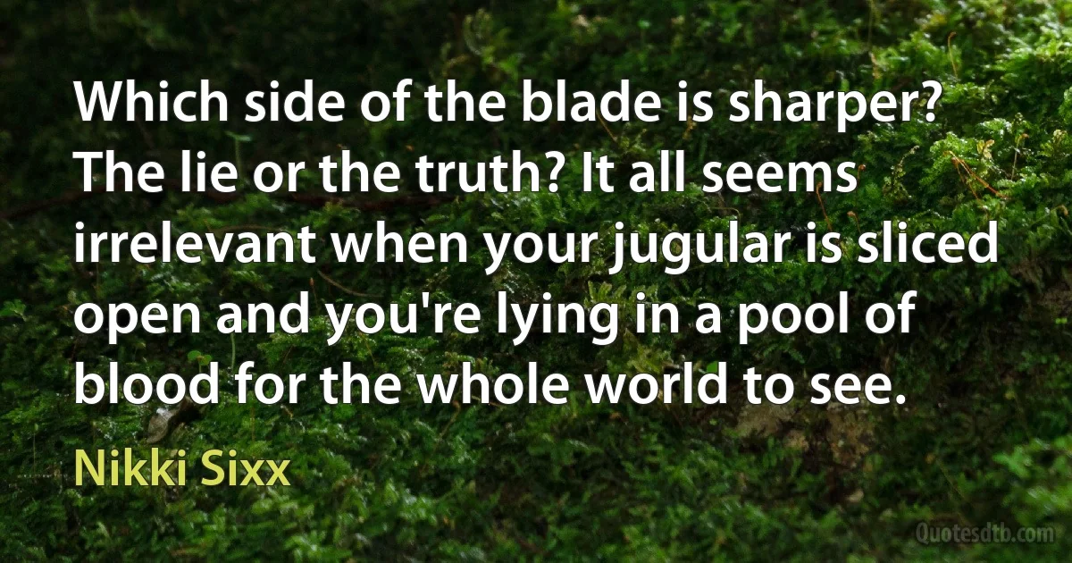 Which side of the blade is sharper? The lie or the truth? It all seems irrelevant when your jugular is sliced open and you're lying in a pool of blood for the whole world to see. (Nikki Sixx)