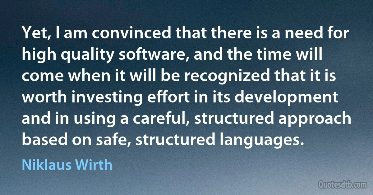 Yet, I am convinced that there is a need for high quality software, and the time will come when it will be recognized that it is worth investing effort in its development and in using a careful, structured approach based on safe, structured languages. (Niklaus Wirth)