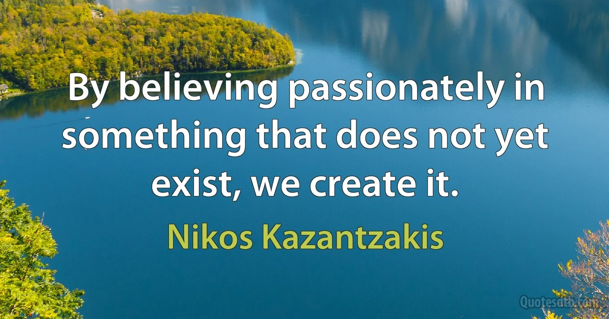 By believing passionately in something that does not yet exist, we create it. (Nikos Kazantzakis)