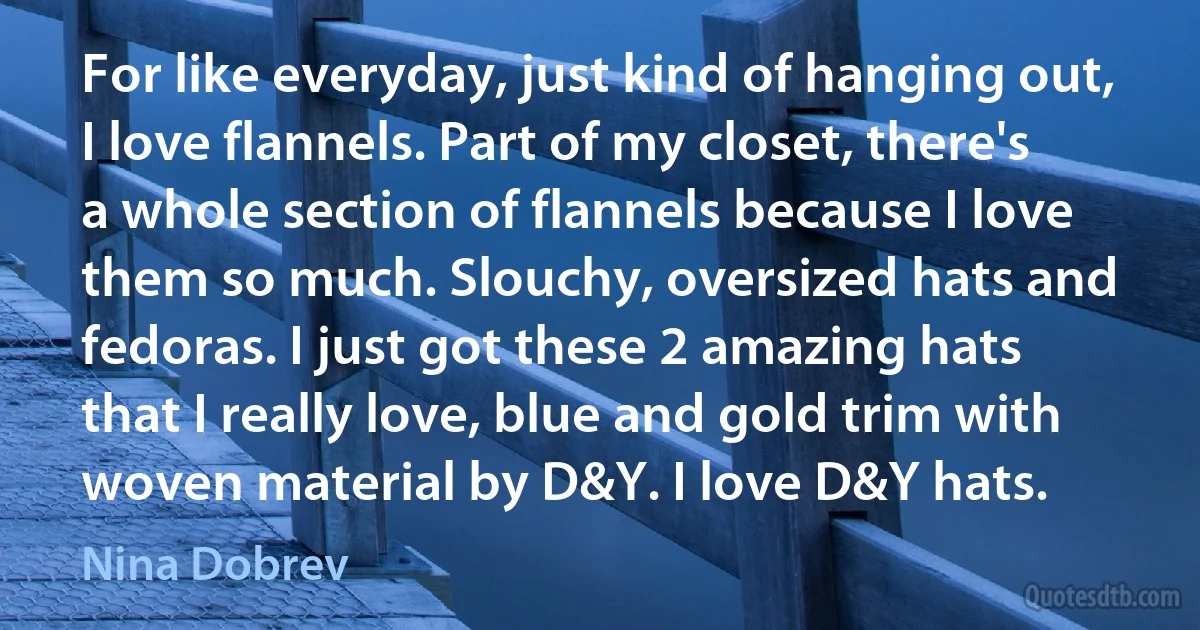 For like everyday, just kind of hanging out, I love flannels. Part of my closet, there's a whole section of flannels because I love them so much. Slouchy, oversized hats and fedoras. I just got these 2 amazing hats that I really love, blue and gold trim with woven material by D&Y. I love D&Y hats. (Nina Dobrev)