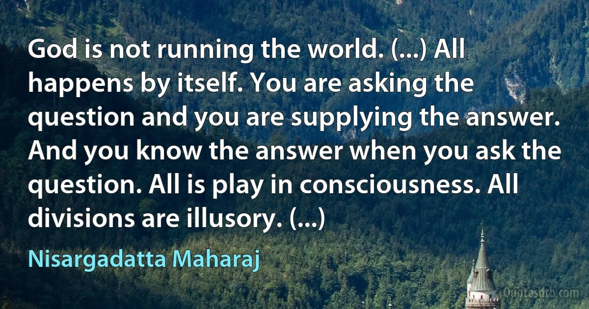 God is not running the world. (...) All happens by itself. You are asking the question and you are supplying the answer. And you know the answer when you ask the question. All is play in consciousness. All divisions are illusory. (...) (Nisargadatta Maharaj)