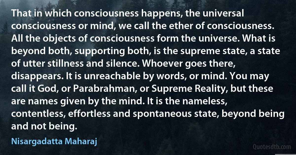 That in which consciousness happens, the universal consciousness or mind, we call the ether of consciousness. All the objects of consciousness form the universe. What is beyond both, supporting both, is the supreme state, a state of utter stillness and silence. Whoever goes there, disappears. It is unreachable by words, or mind. You may call it God, or Parabrahman, or Supreme Reality, but these are names given by the mind. It is the nameless, contentless, effortless and spontaneous state, beyond being and not being. (Nisargadatta Maharaj)