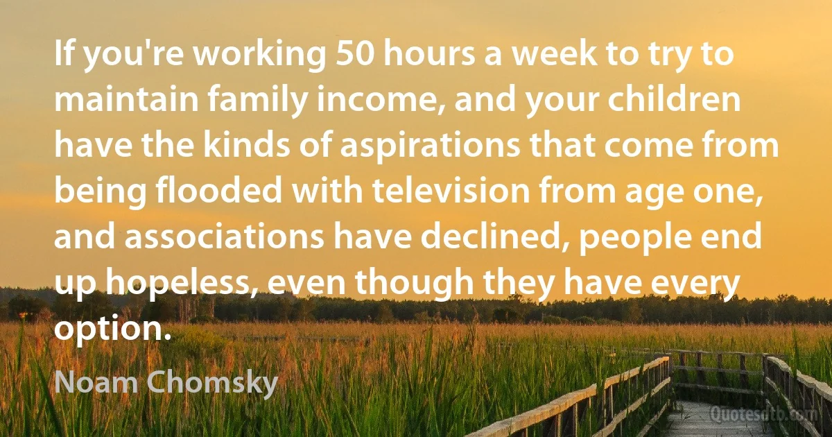 If you're working 50 hours a week to try to maintain family income, and your children have the kinds of aspirations that come from being flooded with television from age one, and associations have declined, people end up hopeless, even though they have every option. (Noam Chomsky)