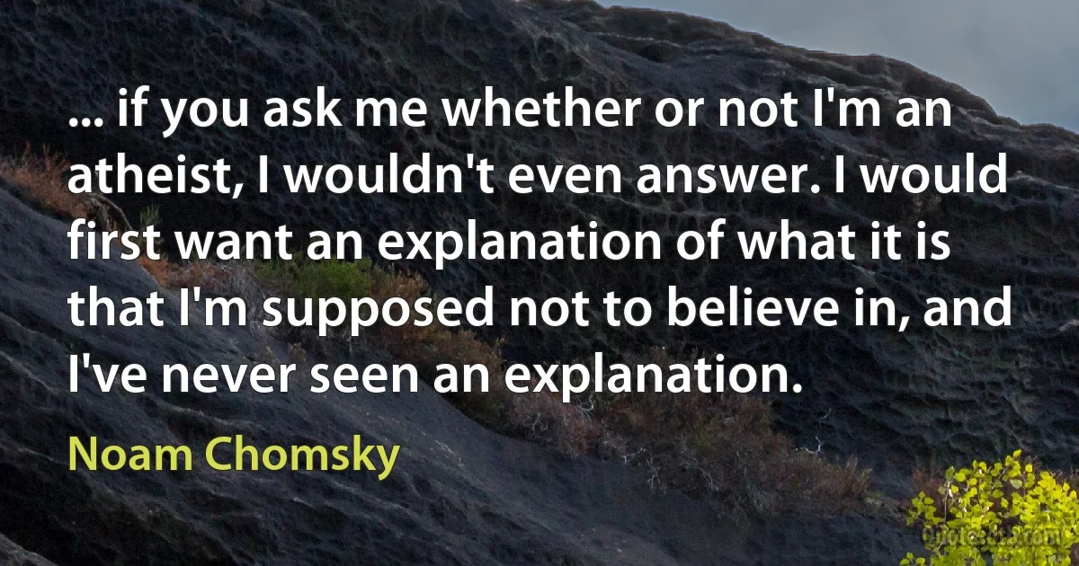 ... if you ask me whether or not I'm an atheist, I wouldn't even answer. I would first want an explanation of what it is that I'm supposed not to believe in, and I've never seen an explanation. (Noam Chomsky)