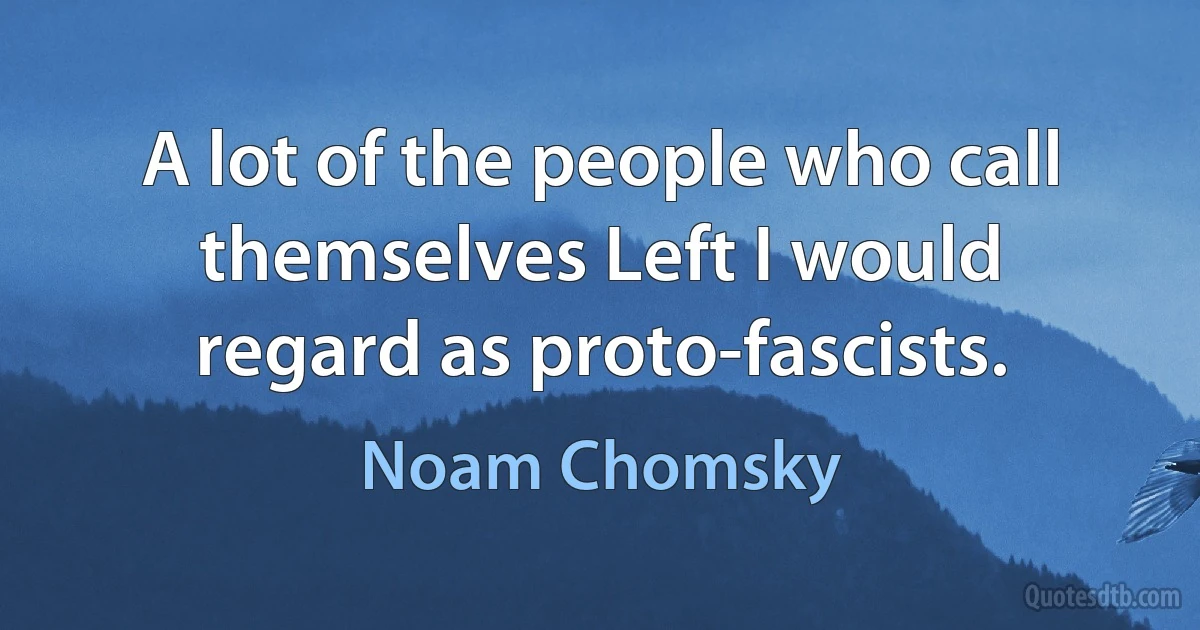 A lot of the people who call themselves Left I would regard as proto-fascists. (Noam Chomsky)