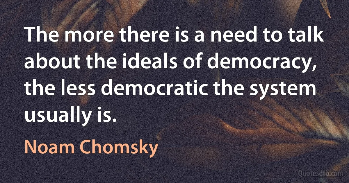 The more there is a need to talk about the ideals of democracy, the less democratic the system usually is. (Noam Chomsky)