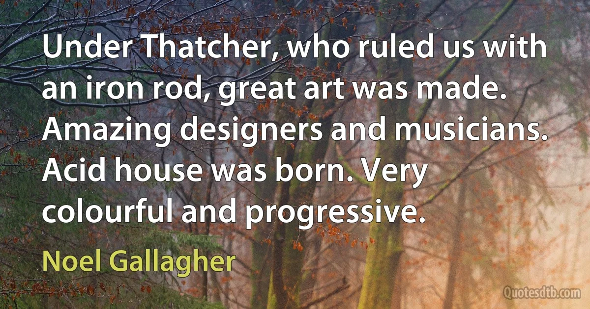 Under Thatcher, who ruled us with an iron rod, great art was made. Amazing designers and musicians. Acid house was born. Very colourful and progressive. (Noel Gallagher)