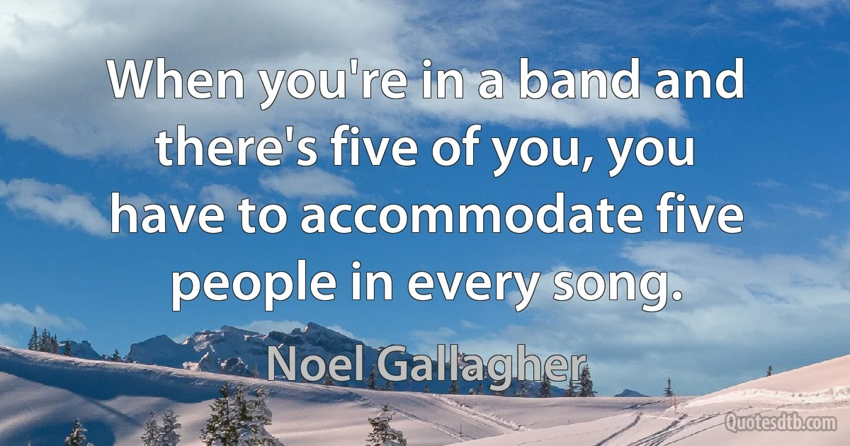 When you're in a band and there's five of you, you have to accommodate five people in every song. (Noel Gallagher)