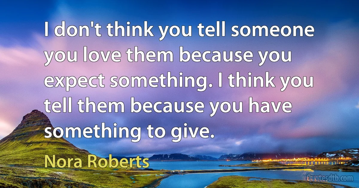 I don't think you tell someone you love them because you expect something. I think you tell them because you have something to give. (Nora Roberts)