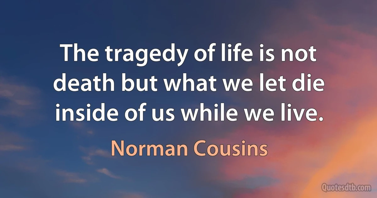 The tragedy of life is not death but what we let die inside of us while we live. (Norman Cousins)