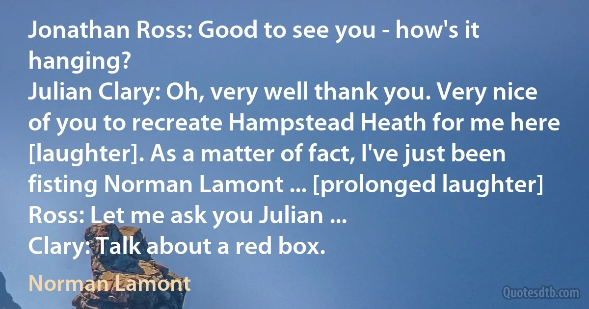 Jonathan Ross: Good to see you - how's it hanging?
Julian Clary: Oh, very well thank you. Very nice of you to recreate Hampstead Heath for me here [laughter]. As a matter of fact, I've just been fisting Norman Lamont ... [prolonged laughter]
Ross: Let me ask you Julian ...
Clary: Talk about a red box. (Norman Lamont)