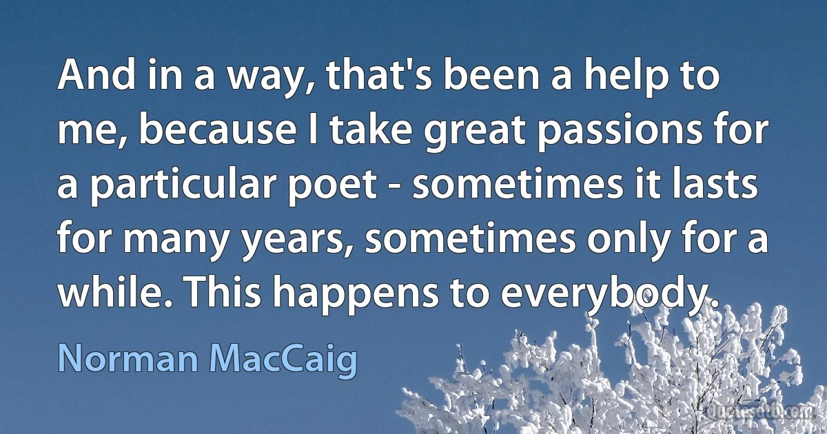 And in a way, that's been a help to me, because I take great passions for a particular poet - sometimes it lasts for many years, sometimes only for a while. This happens to everybody. (Norman MacCaig)