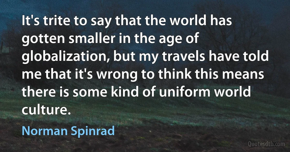 It's trite to say that the world has gotten smaller in the age of globalization, but my travels have told me that it's wrong to think this means there is some kind of uniform world culture. (Norman Spinrad)