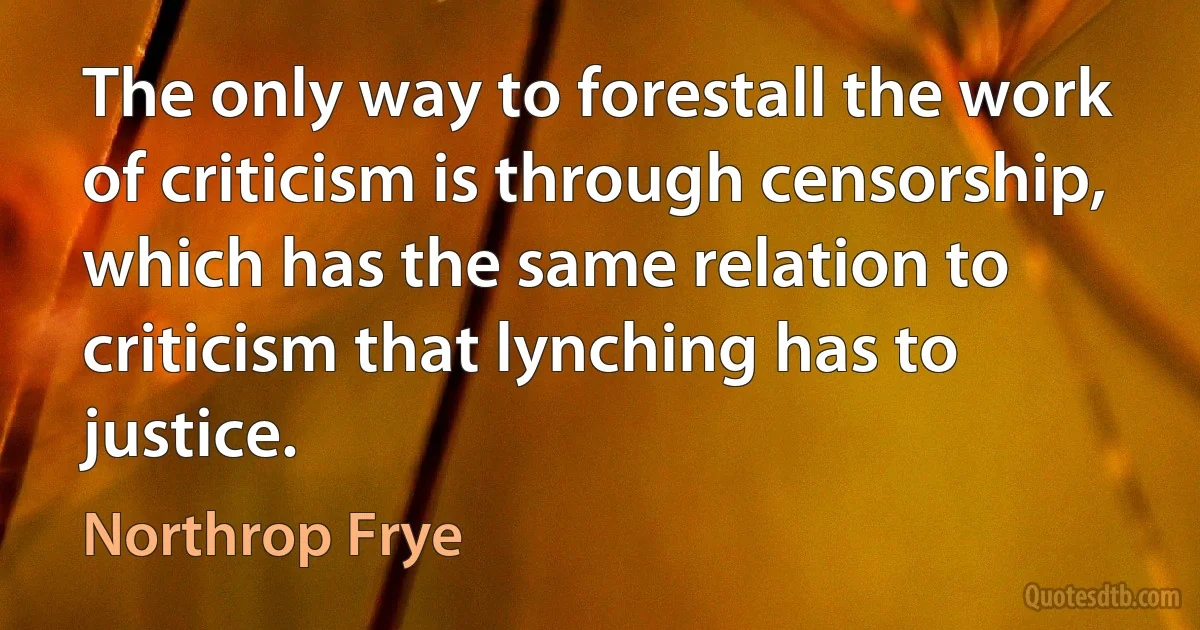 The only way to forestall the work of criticism is through censorship, which has the same relation to criticism that lynching has to justice. (Northrop Frye)