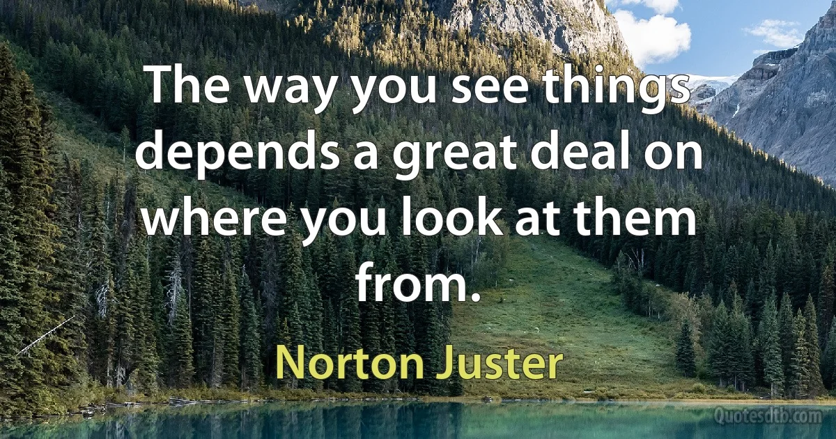 The way you see things depends a great deal on where you look at them from. (Norton Juster)