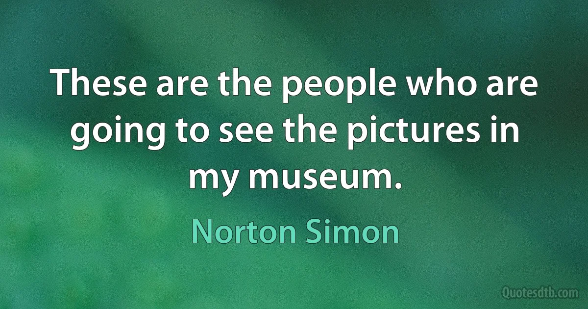 These are the people who are going to see the pictures in my museum. (Norton Simon)